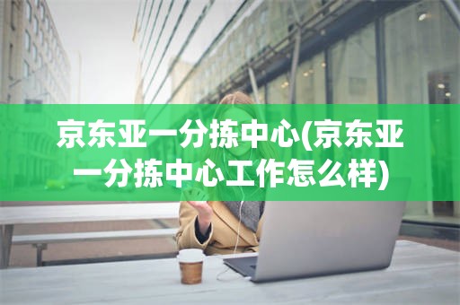 京东亚一分拣中心(京东亚一分拣中心工作怎么样)