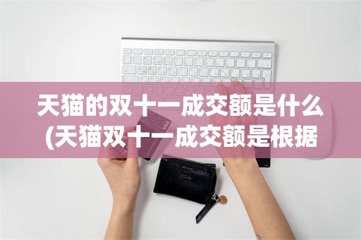 天猫的双十一成交额是什么(天猫双十一成交额是根据什么来计算的)