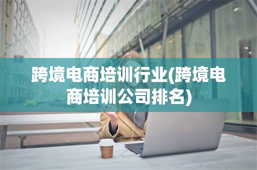 跨境电商培训行业(跨境电商培训公司排名)