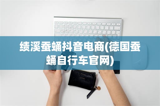 绩溪蚕蛹抖音电商(德国蚕蛹自行车官网)