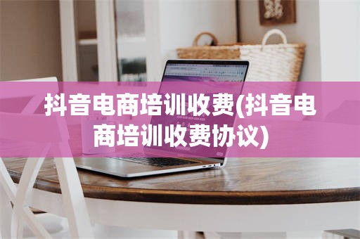抖音电商培训收费(抖音电商培训收费协议)