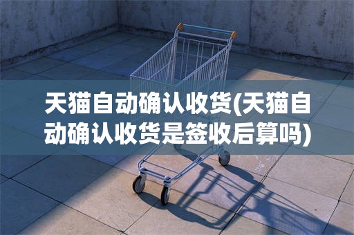 天猫自动确认收货(天猫自动确认收货是签收后算吗)