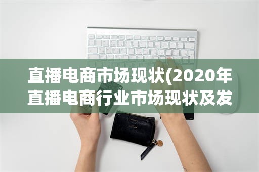 直播电商市场现状(2020年直播电商行业市场现状及发展趋势报告)