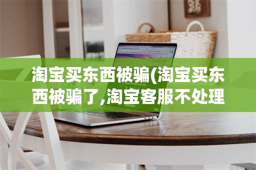 淘宝买东西被骗(淘宝买东西被骗了,淘宝客服不处理,怎么办)