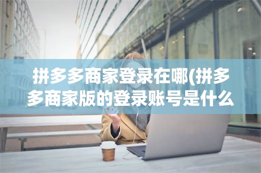 拼多多商家登录在哪(拼多多商家版的登录账号是什么)