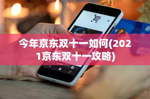 今年京东双十一如何(2021京东双十一攻略)