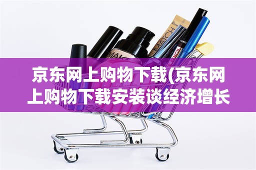 京东网上购物下载(京东网上购物下载安装谈经济增长目标)
