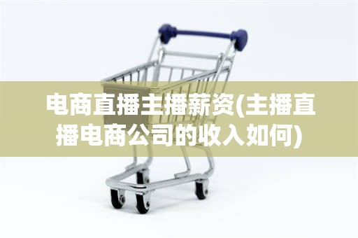 电商直播主播薪资(主播直播电商公司的收入如何)