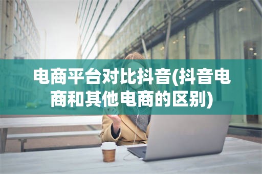 电商平台对比抖音(抖音电商和其他电商的区别)