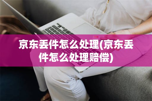 京东丢件怎么处理(京东丢件怎么处理赔偿)