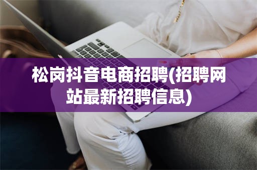 松岗抖音电商招聘(招聘网站最新招聘信息)