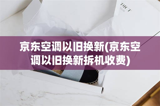 京东空调以旧换新(京东空调以旧换新拆机收费)