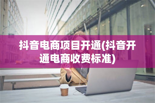 抖音电商项目开通(抖音开通电商收费标准)