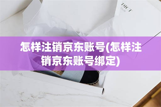 怎样注销京东账号(怎样注销京东账号绑定)