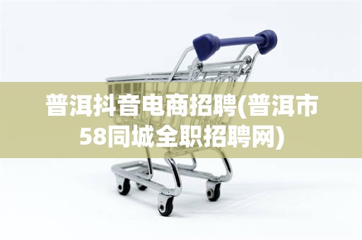 普洱抖音电商招聘(普洱市58同城全职招聘网)