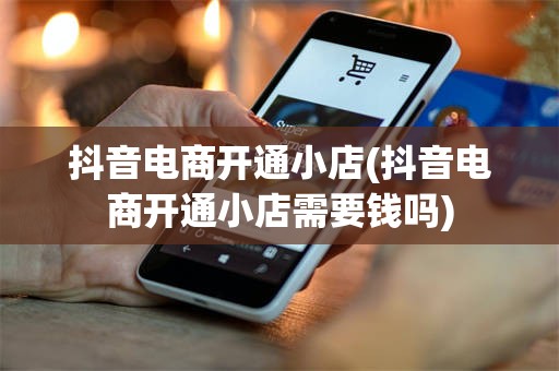 抖音电商开通小店(抖音电商开通小店需要钱吗)
