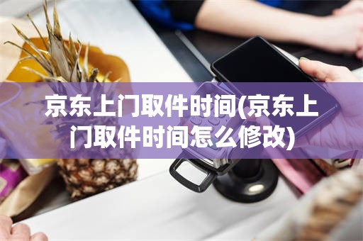 京东上门取件时间(京东上门取件时间怎么修改)