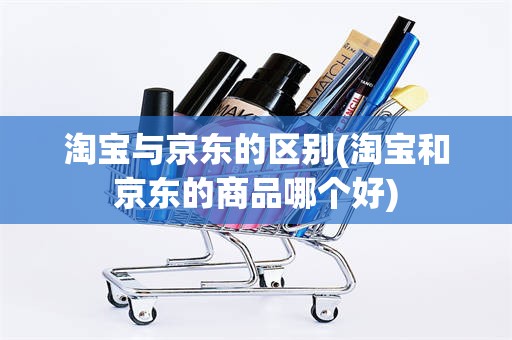 淘宝与京东的区别(淘宝和京东的商品哪个好)