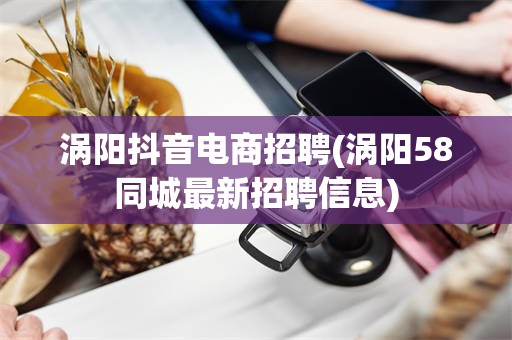 涡阳抖音电商招聘(涡阳58同城最新招聘信息)