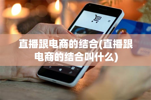 直播跟电商的结合(直播跟电商的结合叫什么)