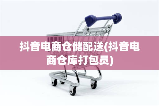 抖音电商仓储配送(抖音电商仓库打包员)