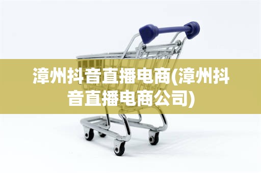 漳州抖音直播电商(漳州抖音直播电商公司)