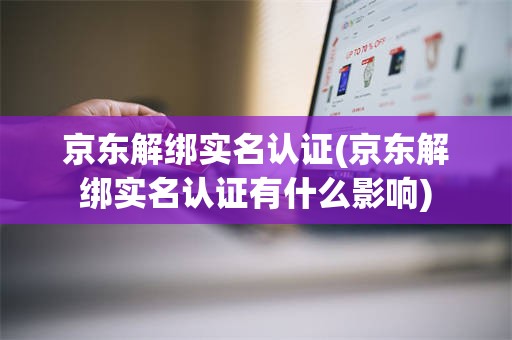 京东解绑实名认证(京东解绑实名认证有什么影响)