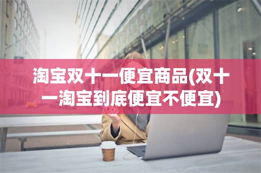 淘宝双十一便宜商品(双十一淘宝到底便宜不便宜)