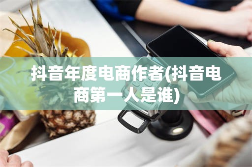 抖音年度电商作者(抖音电商第一人是谁)