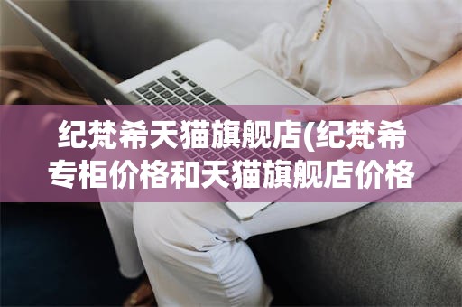 纪梵希天猫旗舰店(纪梵希专柜价格和天猫旗舰店价格一样吗)