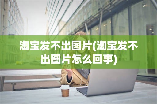 淘宝发不出图片(淘宝发不出图片怎么回事)