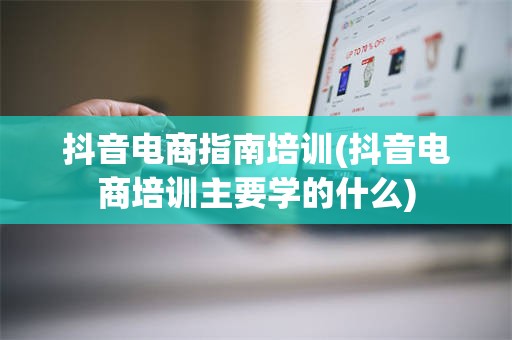抖音电商指南培训(抖音电商培训主要学的什么)