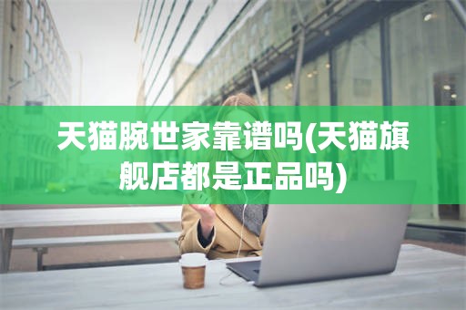 天猫腕世家靠谱吗(天猫旗舰店都是正品吗)