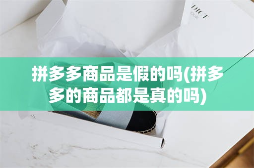 拼多多商品是假的吗(拼多多的商品都是真的吗)