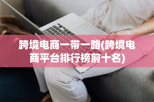 跨境电商一带一路(跨境电商平台排行榜前十名)