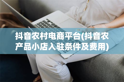 抖音农村电商平台(抖音农产品小店入驻条件及费用)