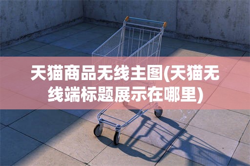 天猫商品无线主图(天猫无线端标题展示在哪里)