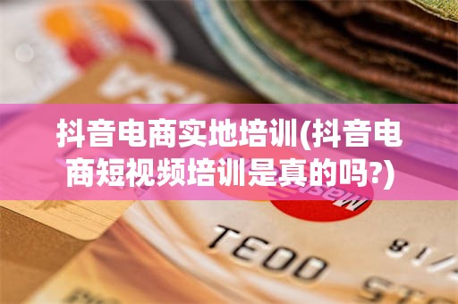 抖音电商实地培训(抖音电商短视频培训是真的吗?)