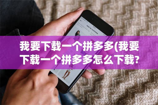 我要下载一个拼多多(我要下载一个拼多多怎么下载?)