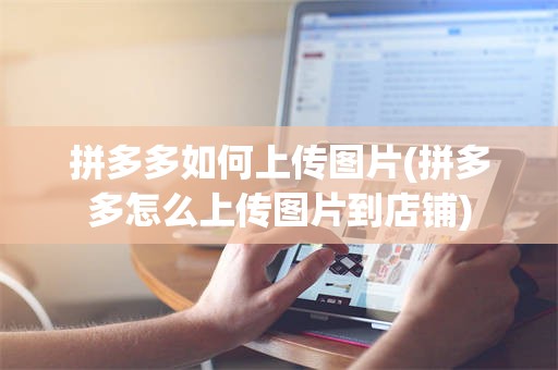 拼多多如何上传图片(拼多多怎么上传图片到店铺)
