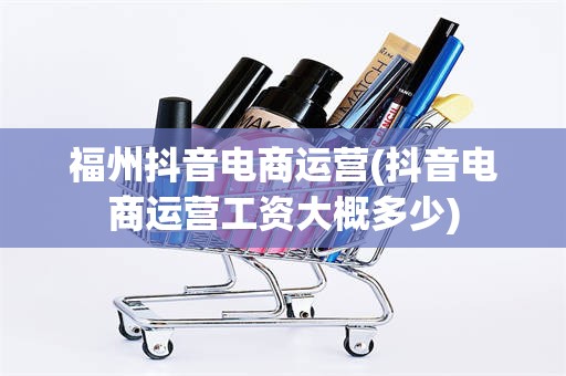 福州抖音电商运营(抖音电商运营工资大概多少)