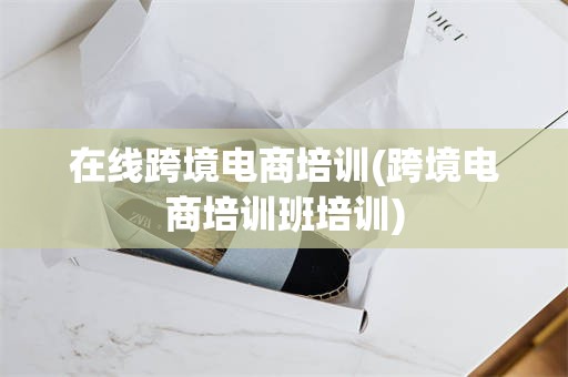 在线跨境电商培训(跨境电商培训班培训)