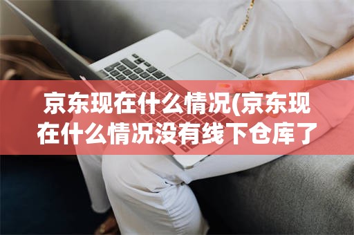 京东现在什么情况(京东现在什么情况没有线下仓库了?)