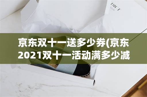 京东双十一送多少券(京东2021双十一活动满多少减多少)