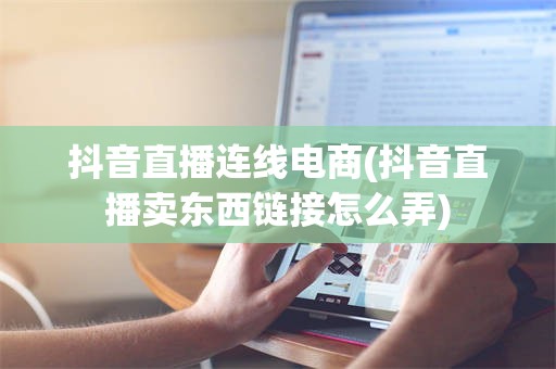 抖音直播连线电商(抖音直播卖东西链接怎么弄)