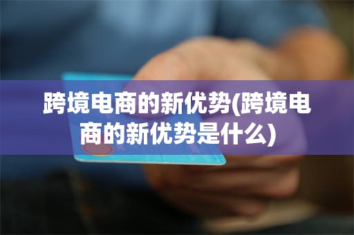 跨境电商的新优势(跨境电商的新优势是什么)