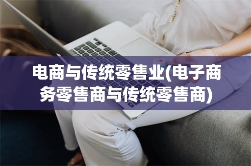 电商与传统零售业(电子商务零售商与传统零售商)