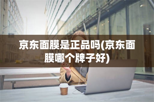京东面膜是正品吗(京东面膜哪个牌子好)