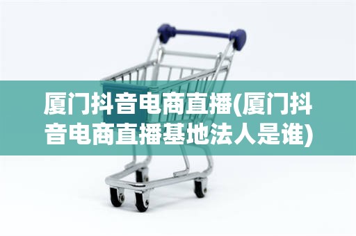 厦门抖音电商直播(厦门抖音电商直播基地法人是谁)