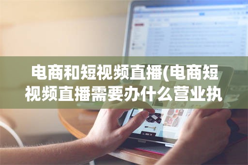 电商和短视频直播(电商短视频直播需要办什么营业执照)